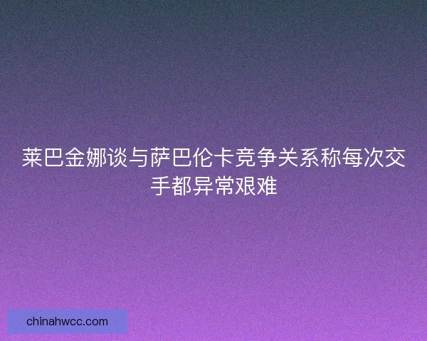 莱巴金娜谈与萨巴伦卡竞争关系称每次交手都异常艰难