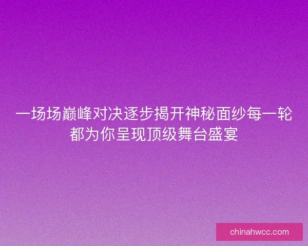 一场场巅峰对决逐步揭开神秘面纱每一轮都为你呈现顶级舞台盛宴