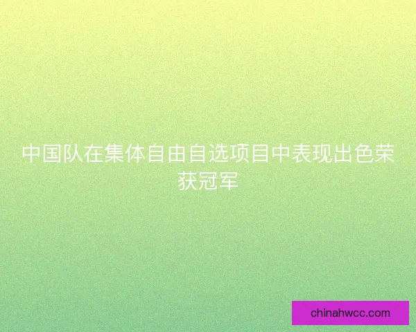 中国队在集体自由自选项目中表现出色荣获冠军