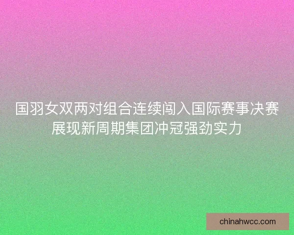 国羽女双两对组合连续闯入国际赛事决赛展现新周期集团冲冠强劲实力