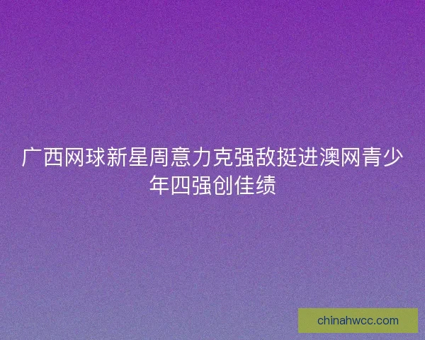 广西网球新星周意力克强敌挺进澳网青少年四强创佳绩